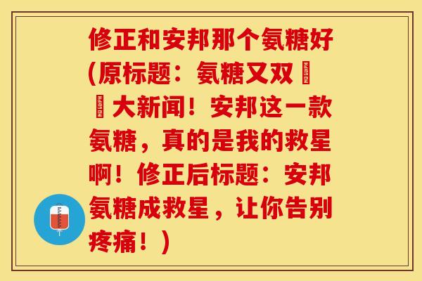修正和安邦那个氨糖好(原标题：氨糖又双叒叕大新闻！安邦这一款氨糖，真的是我的救星啊！修正后标题：安邦氨糖成救星，让你告别疼痛！)-第1张图片-关节保镖
