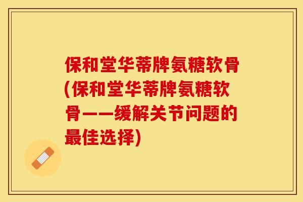 保和堂华蒂牌氨糖软骨(保和堂华蒂牌氨糖软骨——缓解关节问题的最佳选择)-第1张图片-关节保镖