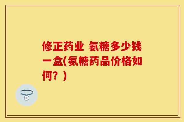 修正药业 氨糖多少钱一盒(氨糖药品价格如何？)-第1张图片-关节保镖