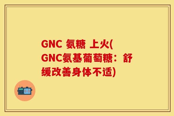 GNC 氨糖 上火(GNC氨基葡萄糖：舒缓改善身体不适)-第1张图片-关节保镖