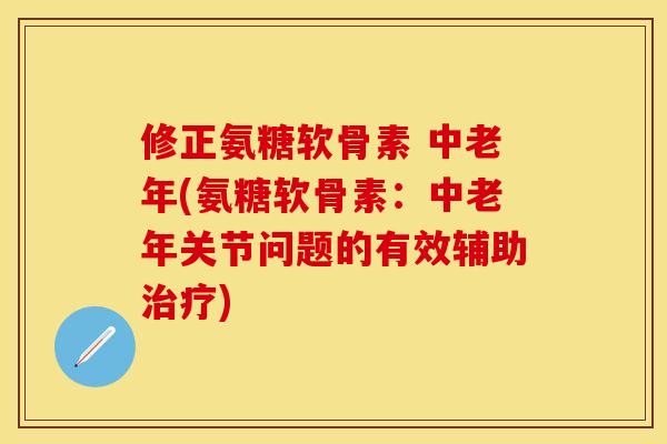 修正氨糖软骨素 中老年(氨糖软骨素：中老年关节问题的有效辅助治疗)-第1张图片-关节保镖