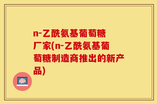 n-乙酰氨基葡萄糖 厂家(n-乙酰氨基葡萄糖制造商推出的新产品)-第1张图片-关节保镖