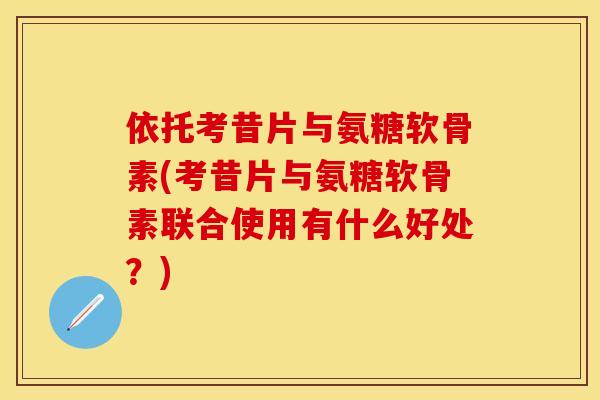 依托考昔片与氨糖软骨素(考昔片与氨糖软骨素联合使用有什么好处？)-第1张图片-关节保镖