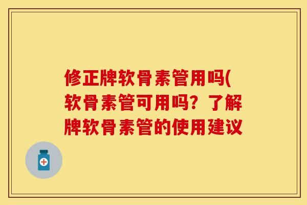 修正牌软骨素管用吗(软骨素管可用吗？了解牌软骨素管的使用建议-第1张图片-关节保镖