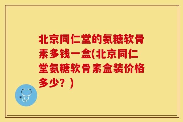 北京同仁堂的氨糖软骨素多钱一盒(北京同仁堂氨糖软骨素盒装价格多少？)-第1张图片-关节保镖