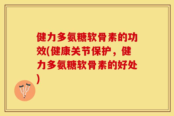 健力多氨糖软骨素的功效(健康关节保护，健力多氨糖软骨素的好处)-第1张图片-关节保镖