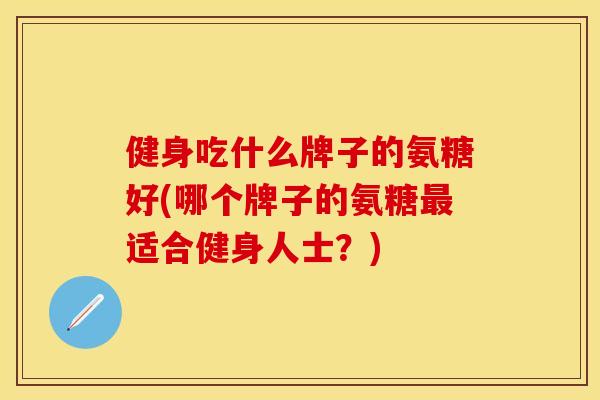 健身吃什么牌子的氨糖好(哪个牌子的氨糖最适合健身人士？)-第1张图片-关节保镖