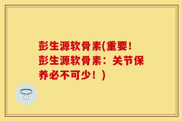 彭生源软骨素(重要！彭生源软骨素：关节保养必不可少！)-第1张图片-关节保镖