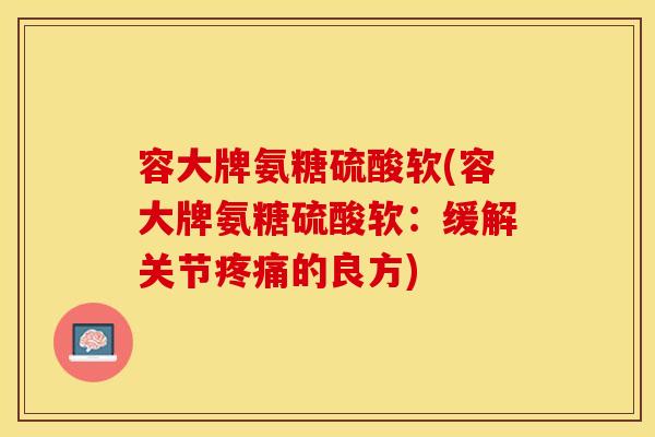 容大牌氨糖硫酸软(容大牌氨糖硫酸软：缓解关节疼痛的良方)-第1张图片-关节保镖
