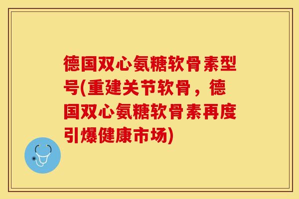 德国双心氨糖软骨素型号(重建关节软骨，德国双心氨糖软骨素再度引爆健康市场)-第1张图片-关节保镖