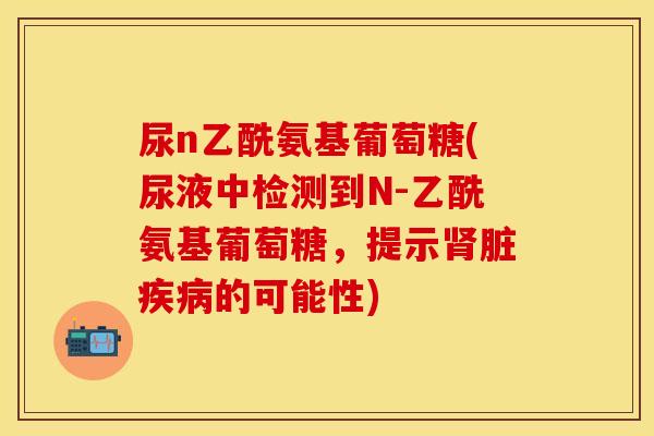 尿n乙酰氨基葡萄糖(尿液中检测到N-乙酰氨基葡萄糖，提示肾脏疾病的可能性)-第1张图片-关节保镖