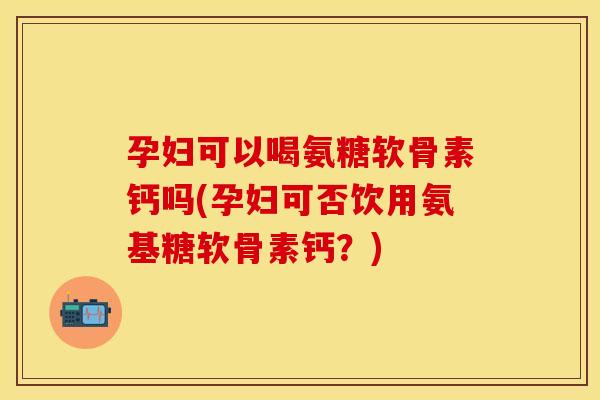 孕妇可以喝氨糖软骨素钙吗(孕妇可否饮用氨基糖软骨素钙？)-第1张图片-关节保镖