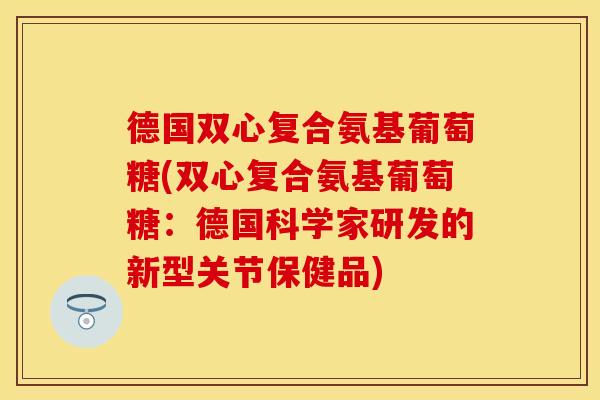 德国双心复合氨基葡萄糖(双心复合氨基葡萄糖：德国科学家研发的新型关节保健品)-第1张图片-关节保镖