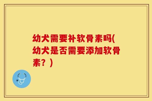 幼犬需要补软骨素吗(幼犬是否需要添加软骨素？)-第1张图片-关节保镖