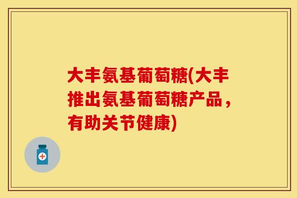 大丰氨基葡萄糖(大丰推出氨基葡萄糖产品，有助关节健康)-第1张图片-关节保镖