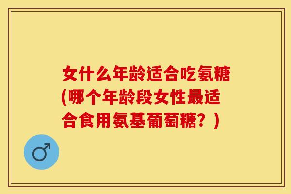 女什么年龄适合吃氨糖(哪个年龄段女性最适合食用氨基葡萄糖？)-第1张图片-关节保镖