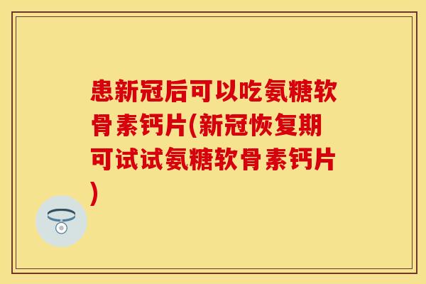 患新冠后可以吃氨糖软骨素钙片(新冠恢复期可试试氨糖软骨素钙片)-第1张图片-关节保镖