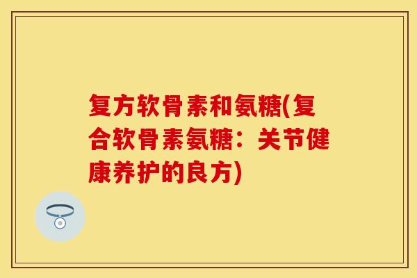 复方软骨素和氨糖(复合软骨素氨糖：关节健康养护的良方)-第1张图片-关节保镖