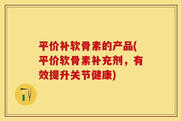 平价补软骨素的产品(平价软骨素补充剂，有效提升关节健康)-第1张图片-关节保镖