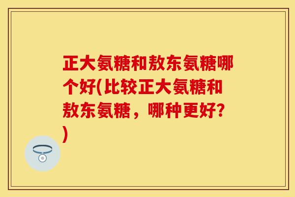 正大氨糖和敖东氨糖哪个好(比较正大氨糖和敖东氨糖，哪种更好？)-第1张图片-关节保镖