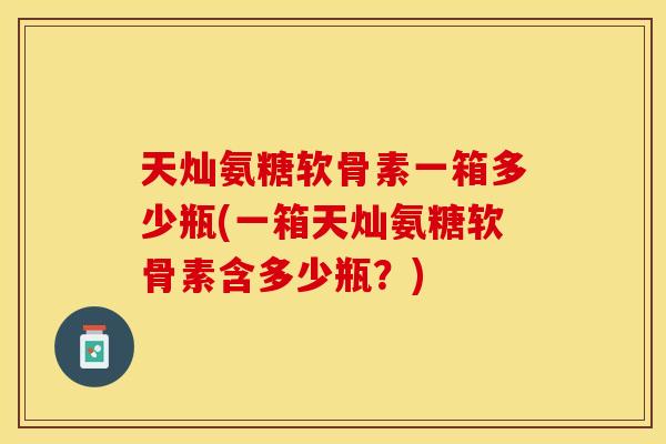 天灿氨糖软骨素一箱多少瓶(一箱天灿氨糖软骨素含多少瓶？)-第1张图片-关节保镖