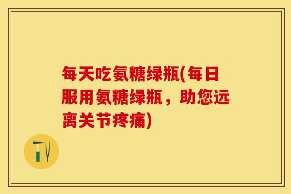 每天吃氨糖绿瓶(每日服用氨糖绿瓶，助您远离关节疼痛)-第1张图片-关节保镖