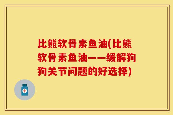 比熊软骨素鱼油(比熊软骨素鱼油——缓解狗狗关节问题的好选择)-第1张图片-关节保镖