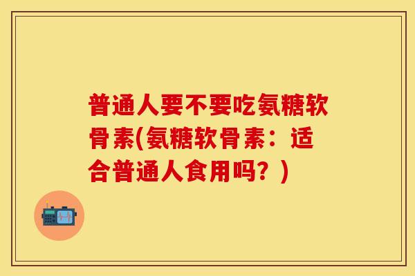 普通人要不要吃氨糖软骨素(氨糖软骨素：适合普通人食用吗？)-第1张图片-关节保镖