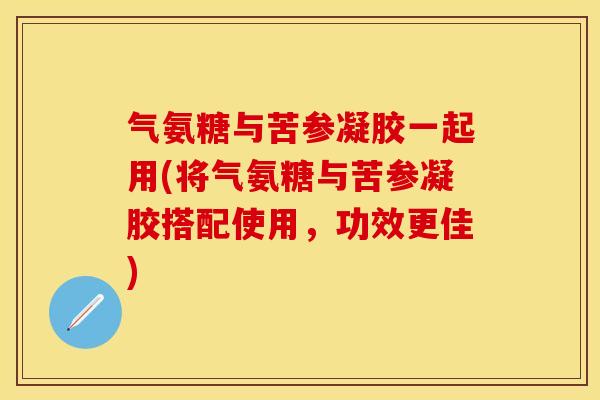 气氨糖与苦参凝胶一起用(将气氨糖与苦参凝胶搭配使用，功效更佳)-第1张图片-关节保镖