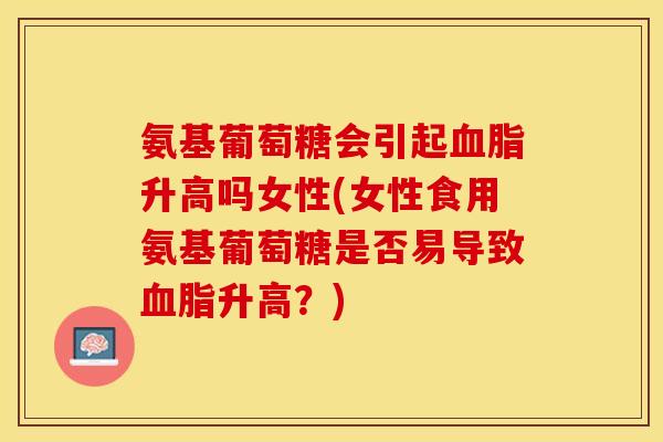 氨基葡萄糖会引起血脂升高吗女性(女性食用氨基葡萄糖是否易导致血脂升高？)-第1张图片-关节保镖