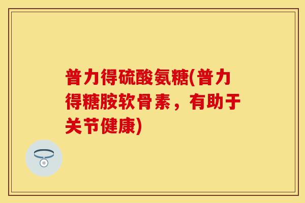 普力得硫酸氨糖(普力得糖胺软骨素，有助于关节健康)-第1张图片-关节保镖