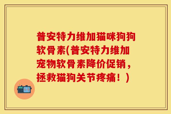 普安特力维加猫咪狗狗软骨素(普安特力维加宠物软骨素降价促销，拯救猫狗关节疼痛！)-第1张图片-关节保镖