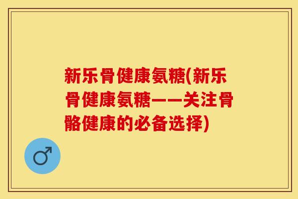 新乐骨健康氨糖(新乐骨健康氨糖——关注骨骼健康的必备选择)-第1张图片-关节保镖