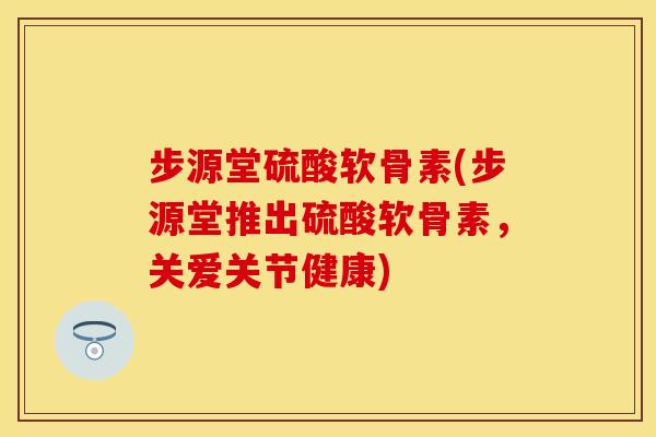 步源堂硫酸软骨素(步源堂推出硫酸软骨素，关爱关节健康)-第1张图片-关节保镖