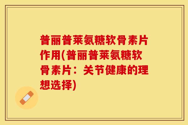 普丽普莱氨糖软骨素片作用(普丽普莱氨糖软骨素片：关节健康的理想选择)-第1张图片-关节保镖
