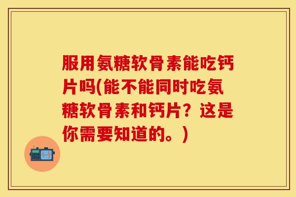 服用氨糖软骨素能吃钙片吗(能不能同时吃氨糖软骨素和钙片？这是你需要知道的。)-第1张图片-关节保镖