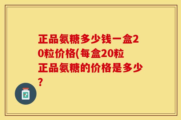 正品氨糖多少钱一盒20粒价格(每盒20粒正品氨糖的价格是多少？-第1张图片-关节保镖