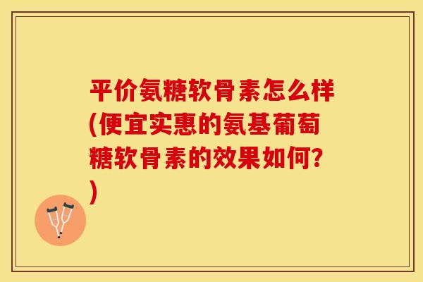 平价氨糖软骨素怎么样(便宜实惠的氨基葡萄糖软骨素的效果如何？)-第1张图片-关节保镖