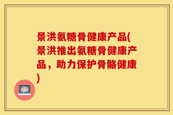 景洪氨糖骨健康产品(景洪推出氨糖骨健康产品，助力保护骨骼健康)-第1张图片-关节保镖
