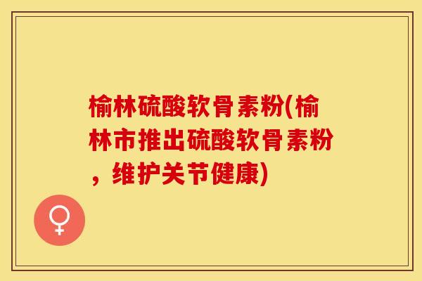 榆林硫酸软骨素粉(榆林市推出硫酸软骨素粉，维护关节健康)-第1张图片-关节保镖