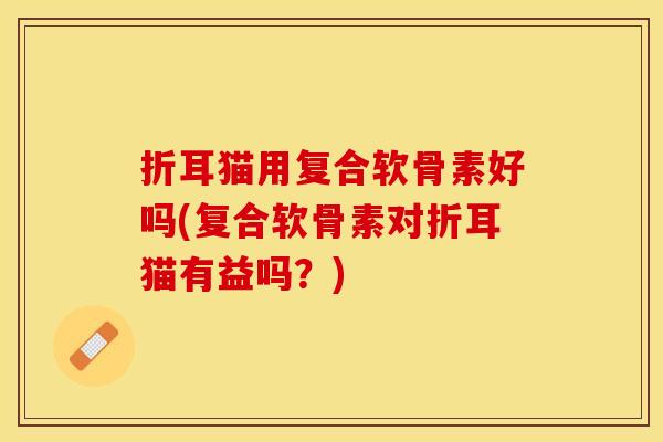 折耳猫用复合软骨素好吗(复合软骨素对折耳猫有益吗？)-第1张图片-关节保镖