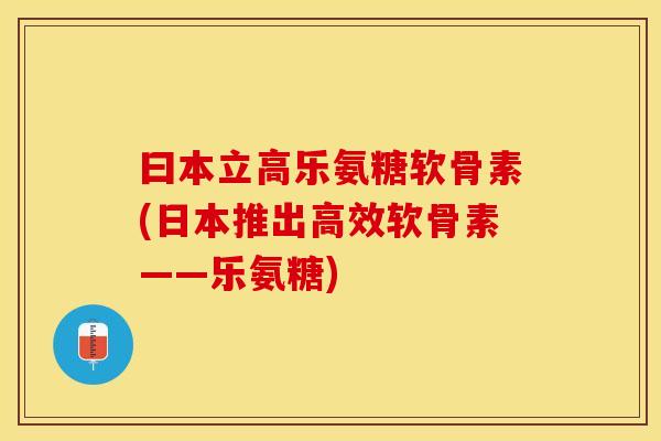 曰本立高乐氨糖软骨素(日本推出高效软骨素——乐氨糖)-第1张图片-关节保镖