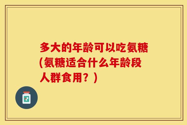 多大的年龄可以吃氨糖(氨糖适合什么年龄段人群食用？)-第1张图片-关节保镖