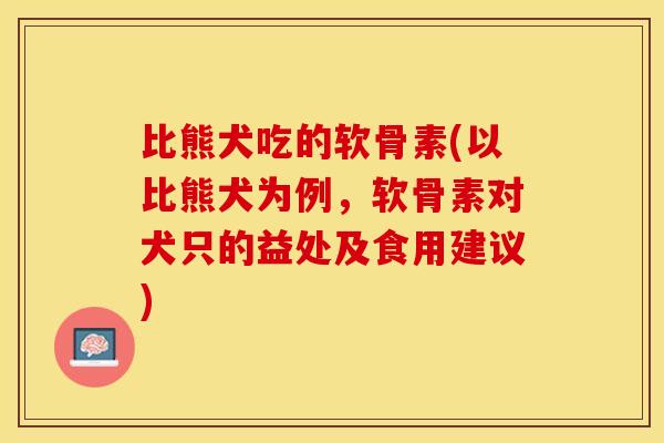 比熊犬吃的软骨素(以比熊犬为例，软骨素对犬只的益处及食用建议)-第1张图片-关节保镖