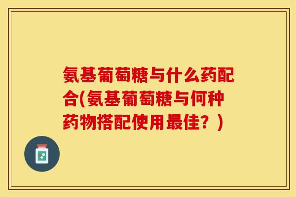氨基葡萄糖与什么药配合(氨基葡萄糖与何种药物搭配使用最佳？)-第1张图片-关节保镖