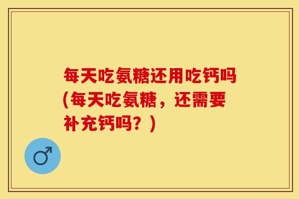 每天吃氨糖还用吃钙吗(每天吃氨糖，还需要补充钙吗？)-第1张图片-关节保镖