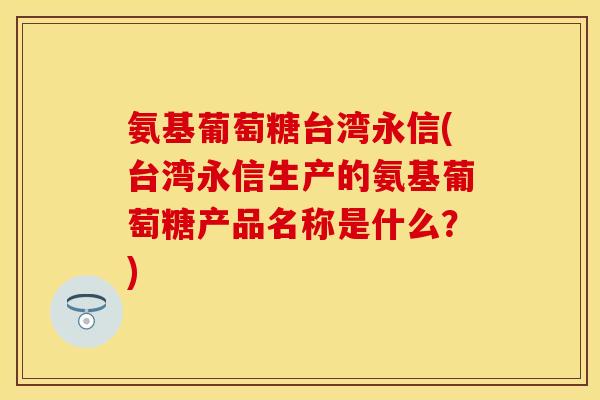 氨基葡萄糖台湾永信(台湾永信生产的氨基葡萄糖产品名称是什么？)-第1张图片-关节保镖