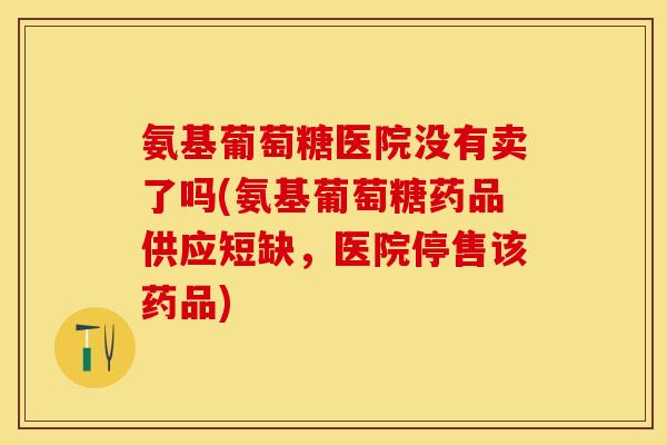 氨基葡萄糖医院没有卖了吗(氨基葡萄糖药品供应短缺，医院停售该药品)-第1张图片-关节保镖