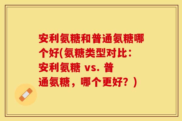 安利氨糖和普通氨糖哪个好(氨糖类型对比：安利氨糖 vs. 普通氨糖，哪个更好？)-第1张图片-关节保镖