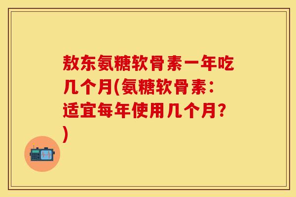 敖东氨糖软骨素一年吃几个月(氨糖软骨素：适宜每年使用几个月？)-第1张图片-关节保镖